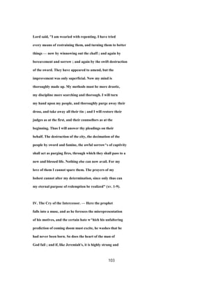 Lord said, "I am wearied with repenting. I have tried
every means of restraining them, and turning them to better
things — now by winnowing out the chaff ; and again by
bereavement and sorrow ; and again by the swift destruction
of the sword. They have appeared to amend, but the
improvement was only superficial. Now my mind is
thoroughly made up. My methods must be more drastic,
my discipline more searching and thorough. I will turn
my hand upon my people, and thoroughly purge away their
dross, and take away all their tin ; and I will restore their
judges as at the first, and their counsellors as at the
beginning. Thus I will answer thy pleadings on their
behalf. The destruction of the city, the decimation of the
people by sword and famine, the awful sorrow^s of captivity
shall act as purging fires, through which they shall pass to a
new and blessed life. Nothing else can now avail. For my
love of them I cannot spare them. The prayers of my
hohest cannot alter my determination, since only thus can
my eternal purpose of redemption be realized" (xv. 1-9).
IV. The Cry of the Intercessor. — Here the prophet
falls into a muse, and as he foresees the misrepresentation
of his motives, and the certain hate w^hich his unfaltering
prediction of coming doom must excite, he washes that he
had never been born. So does the heart of the man of
God fail ; and if, like Jeremiah's, it is highly strung and
103
 