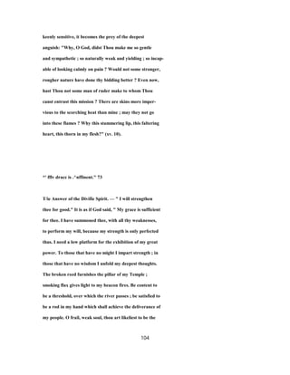 keenly sensitive, it becomes the prey of the deepest
anguish: "Why, O God, didst Thou make me so gentle
and sympathetic ; so naturally weak and yielding ; so incap-
able of looking calmly on pain ? Would not some stronger,
rougher nature have done thy bidding better ? Even now,
hast Thou not some man of ruder make to whom Thou
canst entrust this mission ? There are skins more imper-
vious to the scorching heat than mine ; may they not go
into these flames ? Why this stammering lip, this faltering
heart, this thorn in my flesh?" (xv. 10).
*' fflv dracc is .^nffinent." 73
T/ie Answer of the Divifie Spirit. — " I will strengthen
thee for good." It is as if God said, " My grace is sufficient
for thee. I have summoned thee, with all thy weaknesses,
to perform my will, because my strength is only perfected
thus. I need a low platform for the exhibition of my great
power. To those that have no might I impart strength ; in
those that have no wisdom I unfold my deepest thoughts.
The broken reed furnishes the pillar of my Temple ;
smoking flax gives light to my beacon fires. Be content to
be a threshold, over which the river passes ; be satisfied to
be a rod in my hand which shall achieve the deliverance of
my people. O frail, weak soul, thou art likeliest to be the
104
 