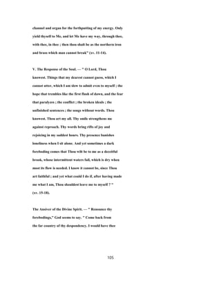 channel and organ for the forthputting of my energy. Only
yield thyself to Me, and let Me have my way, through thee,
with thee, in thee ; then thou shalt be as the northern iron
and brass which man cannot break" (xv. 11-14).
V. The Response of the Soul. — " O Lord, Thou
knowest. Things that my dearest cannot guess, which I
cannot utter, which I am slow to admit even to myself ; the
hope that trembles like the first flush of dawn, and the fear
that paralyzes ; the conflict ; the broken ideals ; the
unfinished sentences ; the songs without words. Thou
knowest. Thou art my all. Thy smile strengthens me
against reproach. Thy words bring rifts of joy and
rejoicing in my saddest hours. Thy presence banishes
loneliness when I sit alone. And yet sometimes a dark
foreboding comes that Thou wilt be to me as a deceitful
brook, whose intermittent waters fail, which is dry when
most its flow is needed. I know it cannot be, since Thou
art faithful ; and yet what could I do if, after having made
me what I am, Thou shouldest leave me to myself ? "
(xv. 15-18).
The Ansiver of the Divine Spirit. — " Renounce thy
forebodings," God seems to say. " Come back from
the far country of thy despondency. I would have thee
105
 