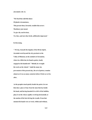 (Jeremiah xviii. 4.)
"He fixed thee mid this dance
Of plastic circumstance,
This present thou, forsooth, wouldst fain arrest :
Machinery just meant
To give thy soul its bent,
Try thee, and turn thee forth, sufficiently impressed. '
R. Browning.
^ NE day, beneath the impulse of the Divine Spirit,
Jeremiah went beyond the city precincts to the
Valley of Hinnom, on the outskirts of Jerusalem,
where in a Httle hut, he found a potter, busily
engaged at his handicraft. " Behold, he wrought
his work on the wheels." Amid the many im-
provements of the present day, the art of pottery remains
almost as it was as many centuries before Christ as we live
after.
As the prophet stood quietly beside the potter, he saw
him take a piece of clay from the mass that lay beside
his hand, and having kneaded it to rid it of the bubbles,
place it on the wheel, rapidly revolving horizontally at
the motion of his foot driving the treadle. From that
moment his hands were at work, within and without,
107
 