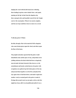 shaping the vessel with his deft touch, here widening,
there leading it up into a more slender form ; and, again,
opening out the lip. So that from the shapeless clay
there emerged a fair and beautiful vessel, fit for the Temple
court or the royal palace. When it was nearly complete,
and the next step would have been to remove it, to await
76 (Bn tlje potter's WihtzL
ihe kiln, through a flaw in the material it fell a shapeless
ruin, some broken pieces upon the wheel, and others upon
the floor of the house.
The prophet naturally expected that the potter would
immediately take another piece of clay, and produce in its
yielding substance the ideal which had been so hopelessly
marred under his hand. Instead of this, however, to his
astonishment and keenly excited interest, the potter with
scrupulous care gathered up the broken pieces of the clay
and pressed them together as at the first, and placed the
clay again where it had lain before, and made it again into
another vessel, as seemed good to the potter to make it.
Perhaps this second vessel was not quite so fair as the first
might have been, still it was beautiful and useful. It was a
108
 