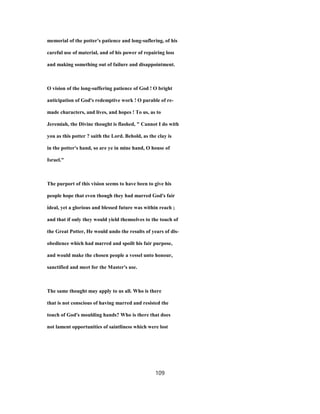 memorial of the potter's patience and long-suflering, of his
careful use of material, and of his power of repairing loss
and making something out of failure and disappointment.
O vision of the long-suffering patience of God ! O bright
anticipation of God's redemptive work ! O parable of re-
made characters, and lives, and hopes ! To us, as to
Jeremiah, the Divine thought is flashed, " Cannot I do with
you as this potter ? saith the Lord. Behold, as the clay is
in the potter's hand, so are ye in mine hand, O house of
Israel."
The purport of this vision seems to have been to give his
people hope that even though they had marred God's fair
ideal, yet a glorious and blessed future was within reach ;
and that if only they would yield themselves to the touch of
the Great Potter, He would undo the results of years of dis-
obedience which had marred and spoilt his fair purpose,
and would make the chosen people a vessel unto honour,
sanctified and meet for the Master's use.
The same thought may apply to us all. Who is there
that is not conscious of having marred and resisted the
touch of God's moulding hands? Who is there that does
not lament opportunities of saintliness which were lost
109
 