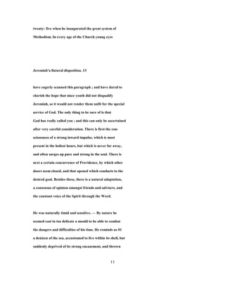 twenty- five when he inaugurated the great system of
Methodism. In every age of the Church young eyes
Jeremiab'a llatural disposition. 13
have eagerly scanned this paragraph ; and have dared to
cherish the hope that since youth did not disqualify
Jeremiah, so it would not render them unfit for the special
service of God. The only thing to be sure of is that
God has really called you ; and this can only be ascertained
after very careful consideration. There is first the con-
sciousness of a strong inward impulse, which is most
present in the holiest hours, but which is never far away,
and often surges up pure and strong in the soul. There is
next a certain concurrence of Providence, by which other
doors seem closed, and that opened which conducts to the
desired goal. Besides these, there is a natural adaptation,
a consensus of opinion amongst friends and advisers, and
the constant voice of the Spirit through the Word.
He was naturally timid and sensitive. — By nature he
seemed cast in too delicate a mould to be able to combat
the dangers and difficulties of his time. He reminds us 01
a denizen of the sea, accustomed to live within its shell, but
suddenly deprived of its strong encasement, and thrown
11
 