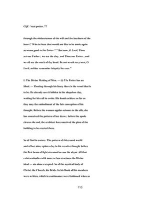 CljE ^rcat potter. 77
through the obdurateness of the will and the hardness of the
heart ? Who is there that would not like to be made again
as seems good to the Potter ? " But now, O Lord, Thou
art our Father ; we are the clay, and Thou our Potter ; and
we all are the work of thy hand. Be not wroth very sore, O
Lord, neither remember iniquity for ever."
L The Divine Making of Men. — (i) T/ie Potter has an
Ideal. — Floating through his fancy there is the vessel that is
to be. He already sees it hidden in the shapeless clay,
waiting for his call to evoke. His hands achieve so far as
they may the embodiment of the fair conception of his
thought. Before the woman applies scissors to the silk, she
has conceived the pattern of her dress ; before the spade
cleaves the sod, the architect has conceived the plan of the
building to be erected there.
So of God in nature. The pattern of this round world
and of her sister spheres lay in his creative thought before
the first beam of light streamed across the abyss. All that
exists embodies with more or less exactness the Divine
ideal — sin alone excepted. So of the mystical body of
Christ, the Church, his Bride. In his Book all his members
were written, which in continuance were fashioned when as
110
 
