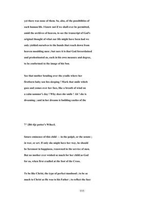 yet there was none of them. So, also, of the possibilities of
each human life. I know not if we shall ever be permitted,
amid the archives of heaven, to see the transcript of God's
original thought of what our life might have been had we
only yielded ourselves to the hands that reach down from
heaven moulding men ; but sure it is that God foreordained
and predestinated us, each in his own measure and degree,
to be conformed to the image of his Son.
See that mother bending over the cradle where her
firstborn baby son lies sleeping ! Mark that smile which
goes and comes over her face, like a breath of wind on
a calm summer's day ! Why does she smile ! Ah ! she is
dreaming ; and in her dreams is building castles of the
7^ (Bit tlje potter's WihccL
future eminence of this child — in the pulpit, or the senate ;
in war, or art. If only she might have her way, he should
be foremost in happiness, renowned in the service of men.
But no mother ever wished so much for her child as God
for us, when first cradled at the foot of the Cross.
To be like Christ, the type of perfect manhood ; to be as
much to Christ as He was to his Father ; to reflect the face
111
 
