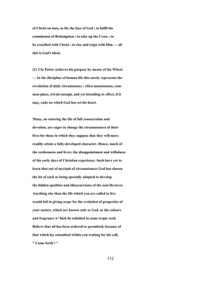 of Christ on men, as He the face of God ; to fulfil the
commission of Redemption ; to take up the Cross ; to
be crucified with Christ ; to rise and reign with Him — all
this is God's ideal.
(2) T/ie Potter achieves his purpose by means of the Wheel.
— In the discipline of human life this surely represents the
revolution of daily circumstance ; often monotonous, com-
mon-place, trivial enough, and yet intending to effect, if it
may, ends on which God has set his heart.
Many, on entering the life of full consecration and
devotion, are eager to change the circumstances of their
lives for those in which they suppose that they will more
readily attain a fully-developed character. Hence, much of
the restlessness and fever, the disappointment and wilfulness
of the early days of Christian experience. Such have yet to
learn that out of myriads of circumstances God has chosen
the lot of each as being specially adapted to develop
the hidden qualities and idiosyncrasies of the soul He loves.
Anything else than the life which you are called to live
would fail in giving scope for the evolution of properties of
your nature, which are known only to God, as the colours
and fragrance w^hich lie enfolded in some tropic seed.
Believe that all has been ordered or permitted, because of
that which lay entombed within you waiting for his call,
" Come forth ! "
112
 
