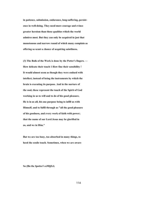 in patience, submission, endurance, long-suffering, persist-
ence in well-doing. They need more courage and evince
greater heroism than those qualities which the world
admires most. But they can only be acquired in just that
monotonous and narrow round of which many complain as
offering so scant a chance of acquiring saintliness.
(3) The Bulk of the Work is done by the Potter's fingers. —
How delicate their touch 1 How fine their sensibility !
It would almost seem as though they were endued with
intellect, instead of being the instruments by which the
brain is executing its purpose. And in the nurture of
the soul, these represent the touch of the Spirit of God
working in us to will and to do of his good pleasure.
He is in us all, his one purpose being to infill us with
Himself, and to fulfil through us "all the good pleasure
of his goodness, and every work of faith with power;
that the name of our Lord Jesus may be glorified in
us, and we in Him."
But we are too busy, too absorbed in many things, to
heed the eenile touch. Sometimes, when we are aware
So (Bn tbc Ipotter's uMljEcl.
114
 