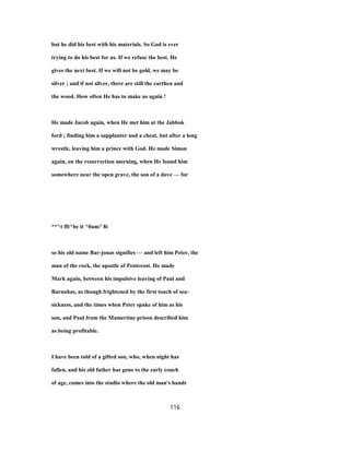 but he did his best with his materials. So God is ever
trying to do his best for us. If we refuse the best. He
gives the next best. If we will not be gold, we may be
silver ; and if not silver, there are still the earthen and
the wood. How often He has to make us again !
He made Jacob again, when He met him at the Jabbok
ford ; finding him a supplanter and a cheat, but after a long
wrestle, leaving him a prince with God. He made Simon
again, on the resurrection morning, when He found him
somewhere near the open grave, the son of a dove — for
**^t fft^bc it ^0am/' 8i
so his old name Bar-jonas signifies — and left him Peter, the
man of the rock, the apostle of Pentecost. He made
Mark again, between his impulsive leaving of Paul and
Barnabas, as though frightened by the first touch of sea-
sickness, and the times when Peter spake of him as his
son, and Paul from the Mamertine prison described him
as being profitable.
I have been told of a gifted son, who, when night has
fallen, and his old father has gone to the early couch
of age, comes into the studio where the old man's hands
116
 