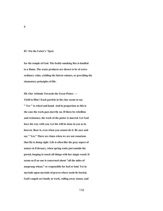 F
82 <®n the f otter's ^Ijeel.
for the temple of God. The feebly-smoking flax is kindled
to a flame. The waste products are shown to be of extra-
ordinary value, yielding the fairest colours, or providing the
elementary principles of life.
III. Our Attitude Towards the Great Potter. —
Yield to Him ! Each particle in the clay seems to say
" Yes " to wheel and hand. And in proportion as this is
the case the work goes merrily on. If there be rebellion
and resistance, the work of the potter is marred. Let God
have his way with you. Let his will be done in you as in
heaven. Bear it, even when you cannot do it. Be sure and
say " Yes." There are times when we are not conscious
that He is doing right. Life is often like the gray aspect of
nature in February, when spring waits just outside the
portal, longing to touch all things with her magic wand. It
seems as if no one is concerned about "all the miles of
unsprung wheat," or responsible for leaf or bud. Yet in
myriads upon myriads of graves where seeds lie buried,
God's angels are busily at work, rolling away stones, and
118
 