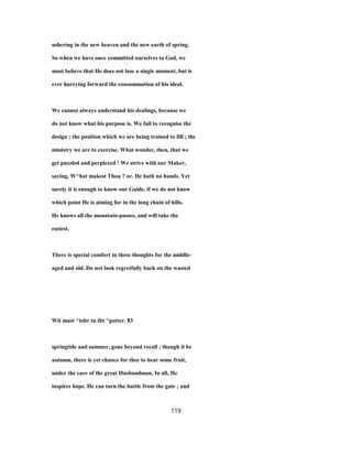 ushering in the new heaven and the new earth of spring.
So when we have once committed ourselves to God, we
must beheve that He does not lose a single moment, but is
ever hurrying forward the consummation of his ideal.
We cannot always understand his dealings, because we
do not know what his purpose is. We fail to recognise the
design ; the position which we are being trained to fill ; the
ministry we are to exercise. What wonder, then, that we
get puzzled and perplexed ! We strive with our Maker,
saying, W^hat makest Thou ? or. He hath no hands. Yet
surely it is enough to know our Guide, if we do not know
which point He is aiming for in the long chain of hills.
He knows all the mountain-passes, and will take the
easiest.
There is special comfort in these thoughts for the middle-
aged and old. Do not look regretfully back on the wasted
Wit must ^ieltr tn tht ^potter. 83
springtide and summer, gone beyond recall ; though it be
autumn, there is yet chance for thee to bear some fruit,
under the care of the great Husbandman. In all, He
inspires hope. He can turn the battle from the gate ; and
119
 