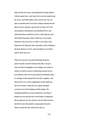 make the lost iron swim ; and replenish the empty pitchers
with new good wine ; and restore the years the cankerworm
has eaten ; and make failures into victories. He who was
able to transform the Cross from a badge of shame into the
sign of victory and glory must surely be able to tal^e the
most hopeless, disreputable, and abandoned lives, and
make them bloom with flowers heavy with fragrance and
full of blessed promise. Only let Him have a free hand.
Whatsoever He says, do it, or suffer it to be done. Seek
forgiveness for thje past, then restoration, and re-making at
his hand. Reckon on God : and according to your faith it
shall be done unto you.
When the clay has received its final shape from the
potter's hands, it must be baked in the kiln, to keep it ;
and even then its discipline is not complete, for whatever
colours are laid on must be rendered permanent by fire.
It is said that what is to become gold in the finished article
is a smudge of dark liquid before the fire is applied ; and
that the first two or three applications of heat obliterate
all trace of colour, which has to be again and again
renewed. So in God's dealings with his people. The
moulding Hand has no sooner finished its work than it
plunges the clay into the fiery trial of pain or temptation.
But let patience have her perfect work. Be still, and know
that He is God. Thou shalt be compensated when the
Master counts thee fair and meet for his use.
120
 