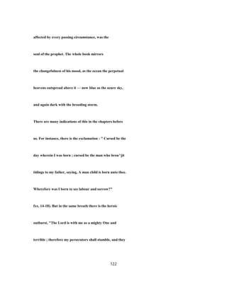 affected by every passing circumstance, was the
soul of the prophet. The whole book mirrors
the changefulness of his mood, as the ocean the perpetual
heavens outspread above it — now blue as the azure sky,
and again dark with the brooding storm.
There are many indications of this in the chapters before
us. For instance, there is the exclamation : " Cursed be the
day wherein I was born ; cursed be the man who brou^jit
tidings to my father, saying, A man child is born unto thee.
Wherefore was I born to see labour and sorrow?"
fxx. 14-18). But in the same breath there is the heroic
outburst, "The Lord is with me as a mighty One and
terrible ; therefore my persecutors shall stumble, and they
122
 