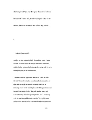 shall not prevail" (xx. 11). How great the contrast between
these moods ! In the first, he is traversing the valley of the
shadow, where the dark trees shut out the sky, and the
F
^ ^triktttjj Contrast. 85
swollen torrent rushes turbidly through the gorge ; in the
second, he stands upon the heights where the sun shines,
and to the far horizon the landscape lies outspread, its corn-
lields goldening in the summer sun.
The same contrast appears in this verse. There we find
the half-formed resolution to make no further mention of
God, and to speak no more in his name. Then he is
instantly aware of his inability to control the passionate out-
burst of the Spirit within. "There is in mine heart as it
were a burning fire shut up in my bones, and I am weary
with forbearing, and I cannot contain " (r.v.). Oh, won-
derful heart of man ! Who can understand thee ? who can
123
 