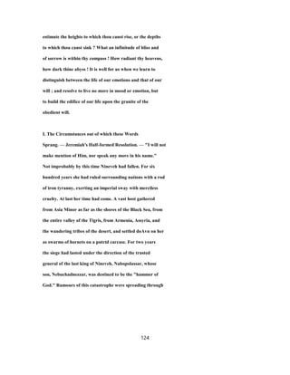 estimate the heights to which thou canst rise, or the depths
to which thou canst sink ? What an infinitude of bliss and
of sorrow is within thy compass ! How radiant thy heavens,
how dark thine abyss ! It is well for us when we learn to
distinguish between the life of our emotions and that of our
will ; and resolve to live no more in mood or emotion, but
to build the edifice of our life upon the granite of the
obedient will.
I. The Circumstances out of which these Words
Sprang. — Jeremiah's Half-formed Resolution. — "I will not
make mention of Him, nor speak any more in his name."
Not improbably by this time Nineveh had fallen. For six
hundred years she had ruled surrounding nations with a rod
of iron tyranny, exerting an imperial sway with merciless
cruelty. At last her time had come. A vast host gathered
from Asia Minor as far as the shores of the Black Sea, from
the entire valley of the Tigris, from Armenia, Assyria, and
the wandering tribes of the desert, and settled doAvn on her
as swarms of hornets on a putrid carcase. For two years
the siege had lasted under the direction of the trusted
general of the last king of Nineveh, Nabopolassar, whose
son, Nebuchadnezzar, was destined to be the "hammer of
God." Rumours of this catastrophe were spreading through
124
 