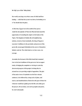 86 ®IjE yire of Ifol^ Bfin}JttlaE.
the world, carrying everywhere sense of relief and fore-
boding — relief that the tyrant was down, foreboding as to
w^ho should take his place.
At this time, Egypt was in the zenith of her power.
Amid the decrepitude of Nineveh, Pharaoh had seized the
opportunity of extending his empire to the banks of the
Tigris. The kingdom of Judah, like all neighbouring
nations, owned, at least nominally, the king of Egypt as
suzerain. Confidence in the proximity and prowess of his
great ally encouraged Jehoiakim in his career of shameless
idolatry and sin. The whole land, as we have seen, was
corrupt.
Jeremiah, the foremost of the little band that remained
true to the best traditions of the past never lost an oppor-
tunity of lodging his complaint or striving to resist the
downward progress of his people. In doing this, he
aroused an ever-growdng weight of opposition. The plot
of his native town of Anathoth was the first volcanic
outburst, to be followed by a long series of plots, and
snares, and manifestations of hatred on the part of those for
whom he would have gladly given his life as he daily gave
his prayers. He sat alone, cast out by prophet and priest,
by court and people.
125
 