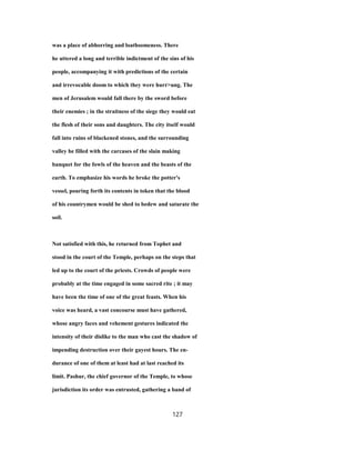 was a place of abhorring and loathsomeness. There
he uttered a long and terrible indictment of the sins of his
people, accompanying it with predictions of the certain
and irrevocable doom to which they were hurr>ung. The
men of Jerusalem would fall there by the sword before
their enemies ; in the straitness of the siege they would eat
the flesh of their sons and daughters. The city itself would
fall into ruins of blackened stones, and the surrounding
valley be filled with the carcases of the slain making
banquet for the fowls of the heaven and the beasts of the
earth. To emphasize his words he broke the potter's
vessel, pouring forth its contents in token that the blood
of his countrymen would be shed to bedew and saturate the
soil.
Not satisfied with this, he returned from Tophet and
stood in the court of the Temple, perhaps on the steps that
led up to the court of the priests. Crowds of people were
probably at the time engaged in some sacred rite ; it may
have been the time of one of the great feasts. When his
voice was heard, a vast concourse must have gathered,
whose angry faces and vehement gestures indicated the
intensity of their dislike to the man who cast the shadow of
impending destruction over their gayest hours. The en-
durance of one of them at least had at last reached its
limit. Pashur, the chief governor of the Temple, to whose
jurisdiction its order was entrusted, gathering a band of
127
 