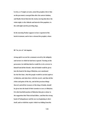 Levites, or Temple servants, seized the prophet, threw him
on the pavement, scourged him after the eastern fashion,
and finally thrust him into the stocks, leaving him there the
whole night, to the ridicule and hatred of the populace, to
the cold night and the prowling dogs.
In the morning Pashur appears to have repented of his
harsh treatment, and to have released the prophet, whose
88 ^bc ytre of ^oln impulse.
strong spirit was not for a moment cowed by the indignity
and torture to which he had been exposed. Turning on his
persecutor, he told him that he would live to be a terror to
himself and all his friends ; that all Judah would be given
into the hand of the king of Babylon, now mentioned
for the first time ; that the people would be carried captives
to Babylon, and slain there with the sword ; and that all the
riches and gains of the city, and all the precious things
thereof, and all the treasures of the king of Judah, should
be given into the hand of their enemies to carry to Babylon.
It is this fourfold mention of Babylon that gives colour to
the suggestion that Nineveh had fallen ; and that the strong
hand of Nabopolassar and his son was beginning to show
itself, and to wield the sceptre which was falling from the
128
 