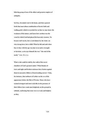 faltering grasp of one of the oldest and greatest empires of
antiquity.
Set free, Jeremiah went to his home, and there poured
forth that marvellous combination of heroic faith and
wailing grief, which is recorded for us that we may know the
weakness of his nature, and learn how earthen was the
vessel in which God had placed his heavenly treasure. No
brazen wall was he, but a reed shaken by the wind ; no
wise strong hero, but a child. What he did and said when
face to face with his age was due to no native strength
or heroism ; as he says himself, his was " the soul of the
needy " (ver. 13, r.v.).
What a tale could be told by the walls of the secret
chambers of God's greatest saints ! What litanies of
tears and sighs and broken sentences have beaten against
them in successive billows of heartrending sorrow ! Take,
for instance, that outburst of Luther on the eve of his
appearance before the Diet of Worms. Those who have
seemed strongest and most rock-like in the presence of
their fellows have sunk most helplessly on the ground in
solitude, confessing that none were so weak and helpless
as they.
129
 