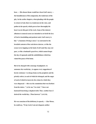 hear. — His chosen theme would have been God's mercy —
the boundlessness of his compassion, the tenderness of his
pity. In the earlier chapters, when pleading with the people
to return to God, there is a tenderness in his voice, and
pathos in his speech, which proves how thoroughly his
heart was in this part of his work. Some of his choicest
allusions to natural scenes are intended to set forth the love
of God to backsliding and penitent souls. God's mercy is
hke " a fountain of living n-aters," as contrasted to the
brackish contents of the rock-hewn cisterns ; or like the
ocean waves lapping on the bank of soft sand they may not
pass ; or like a husband's great love, which cannot forget
the day of espousals amid the unfaithfulness which has
ruined the peace of his home.
But to be charged with a message of judgment ; to
announce the woeful day ; to oppose every suggestion of
heroic resistance  to charge home on the prophetic and the
priestly orders, to each of which he belonged, and the anger
of each of which he incurred, the crimes by which they
were disgraced — this was the commission that was furthest
from his choice. " As for me," he cried, " I have not
hastened from being a shepherd after Thee ; neither have I
desired the woeful day ; Thou knowest " (xvii. i6).
He was conscious of his deficiency in speech, — Like Moses,
he could say, "O my Lord, I am not eloquent, neither
13
 