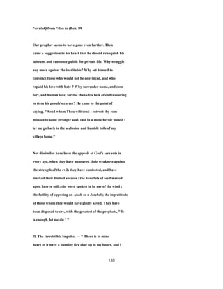 ^uvniuQ from ^ilan to (Boh. 89
Our prophet seems to have gone even further. Then
came a suggestion to his heart that he should rehnquish his
labours, and renounce public for private life. Why struggle
any more against the inevitable? Why set himself to
convince those who would not be convinced, and who
repaid his love with hate ? Why surrender name, and com-
fort, and human love, for the thankless task of endeavouring
to stem his people's career? He came to the point of
saying, " Send whom Thou wilt send ; entrust thy com-
mission to some stronger soul, cast in a more heroic mould ;
let me go back to the seclusion and humble toils of my
village home."
Not dissimilar have been the appeals of God's servants in
every age, when they have measured their weakness against
the strength of the evils they have combated, and have
marked their limited success : the handfuls of seed wasted
upon barren soil ; the word spoken in he ear of the wind ;
the futility of opposing an Ahab or a Jezebel ; the ingratitude
of those whom they would have gladly saved. They have
been disposed to cry, with the greatest of the prophets, " It
is enough, let me die ! "
II. The Irresistible Impulse. — " There is in mine
heart as it were a burning fire shut up in my bones, and I
130
 