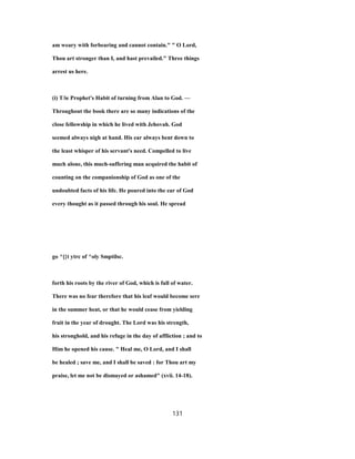 am weary with forbearing and cannot contain." " O Lord,
Thou art stronger than I, and hast prevailed." Three things
arrest us here.
(i) T/ie Prophet's Habit of turning from Alan to God. —
Throughout the book there are so many indications of the
close fellowship in which he lived with Jehovah. God
seemed always nigh at hand. His ear always bent down to
the least whisper of his servant's need. Compelled to live
much alone, this much-suffering man acquired the habit of
counting on the companionship of God as one of the
undoubted facts of his life. He poured into the ear of God
every thought as it passed through his soul. He spread
go ^[}t ytrc of ^oly Smptilsc.
forth his roots by the river of God, which is full of water.
There was no fear therefore that his leaf would become sere
in the summer heat, or that he would cease from yielding
fruit in the year of drought. The Lord was his strength,
his stronghold, and his refuge in the day of affliction ; and to
Him he opened his cause. " Heal me, O Lord, and I shall
be healed ; save me, and I shall be saved : for Thou art my
praise, let me not be dismayed or ashamed" (xvii. 14-18).
131
 