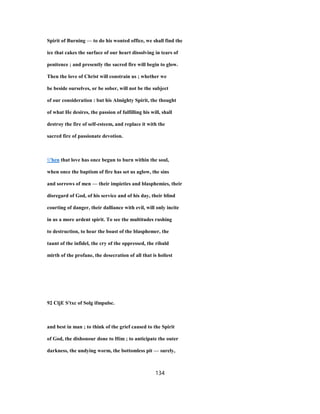 Spirit of Burning — to do his wonted office, we shall find the
ice that cakes the surface of our heart dissolving in tears of
penitence ; and presently the sacred fire will begin to glow.
Then the love of Christ will constrain us ; whether we
be beside ourselves, or be sober, will not be the subject
of our consideration : but his Almighty Spirit, the thought
of what He desires, the passion of fulfilling his will, shall
destroy the fire of self-esteem, and replace it with the
sacred fire of passionate devotion.
'hen that love has once begun to burn within the soul,
when once the baptism of fire has set us aglow, the sins
and sorrows of men — their impieties and blasphemies, their
disregard of God, of his service and of his day, their blind
courting of danger, their dalliance with evil, will only incite
in us a more ardent spirit. To see the multitudes rushing
to destruction, to hear the boast of the blasphemer, the
taunt of the infidel, the cry of the oppressed, the ribald
mirth of the profane, the desecration of all that is holiest
92 CljE S'txc of Solg ifmpulsc.
and best in man ; to think of the grief caused to the Spirit
of God, the dishonour done to Him ; to anticipate the outer
darkness, the undying worm, the bottomless pit — surely,
134
 