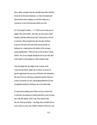 these will be enough to fan the smouldering embers till they
break out in the least emotional ; as when Jeremiah said
that he felt an inner impulse, to restrain which was a
weariness, to stay from obeying which was a sin.
(3) T/ie PropheVs Safety.— '•'-^YiO. Lord is with me as a
mighty One and terrible ; therefore my persecutors shall
stumble, and they shall not prevail." The presence of God
is salvation. When Ezekiel describes the plot of Edom
to possess herself of the land of the chosen people, he
indicates by a single phrase the futility of the attempt,
saying significantly, "Whereas the Lord was there" (Ezek.
XXXV. 10). It was enough, though Israel was in exile, that
God's Spirit was brooding over their desolate land.
Thus Jeremiah felt. He might be the weakest of the
weak, having neither might, nor wisdom, nor power of
speech, apparently the easy prey of Pashur and Jehoiakim ;
but since God was with him, casting the mantle of his pro-
tection around his servant, and pledging Himself to be his
stronghold and house of defence, he was invulnerable.
O weak and trembling soul, if thou art true to God, God
is with thee, besetting thee behind and before, and covering
thee with the shadow of his wing. Thou shalt be like
the city of the great King — the kings may assemble, but so
soon as they see thee, they shall be stricken with terror and
135
 