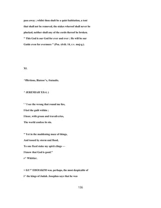 pass away ; whilst thou shalt be a quiet habitation, a tent
that shall not be removed, the stakes whereof shall never be
plucked, neither shall any of the cords thereof be broken.
" This God is our God for ever and ever ; He will be our
Guide even for evermore " (Psa. xlviii. 14, r.v. maj-g.).
XL
^ffltrtions, Biatoss^s, ®utnults.
^ JEREMIAH XXvi. )
' ' I see the wrong that round me lies,
I feel the guilt within ;
I hear, with groan and travail-cries,
The world confess its sin.
" Yet in the maddening maze of things,
And tossed by storm and flood,
To one fixed stake my spirit clings —
I know that God is good."
r^ Whittier.
> fcU*' EHOIAKIM was, perhaps, the most despicable of
i^ the kings of Judah. Josephus says that he was
136
 