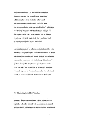 unjust in disposition ; an evil-doer ; neither pious
towards God, nor just towards men. Something
of this may have been due to the influence of
his wife Nehushta, whose father, Elnathan, was
an accomphce in the royal murder of Urijah. " Jehoiakim
was twenty-five years old when he began to reign, and
he reigned eleven years in Jerusalem ; and he did that
which was evil in the sight of the Lord his God." Such
is the inspired epitaph by the chronicler.
Jeremiah appears to have been constantly in conflict with
this king ; and probably the earliest manifestation of the an-
tagonism that could not but subsist between two such men
occurred in connection with the building of Jehoiakim's
palace. Though his kingdom was greatly impoverished
with the heavy fine of between forty and fifty thousand
^>ounds imposed by Pharaoh-Necho, after the defeat and
death of Josiah, and though the times were dark with
94 ^filicttotta, gtstresBEs, f^ttmulta.
portents of approaching disaster, yet he began to rear a
splendid palace for himself, with spacious chambers and
large windows, floors of cedar and decorations of vermilion.
137
 