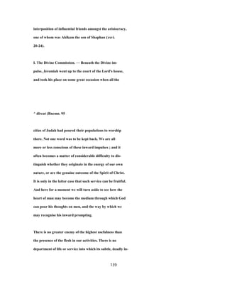 interposition of influential friends amongst the aristocracy,
one of whom was Ahikam the son of Shaphan (xxvi.
20-24).
I. The Divine Commission. — Beneath the Divine im-
pulse, Jeremiah went up to the court of the Lord's house,
and took his place on some great occasion when all the
^ dlrcat (Bncmn. 95
cities of Judah had poured their populations to worship
there. Not one word was to be kept back. We are all
more or less conscious of these inward impulses ; and it
often becomes a matter of considerable difficulty to dis-
tinguish whether they originate in the energy of our own
nature, or are the genuine outcome of the Spirit of Christ.
It is only in the latter case that such service can be fruitful.
And here for a moment we will turn aside to see how the
heart of man may become the medium through which God
can pour his thoughts on men, and the way by which we
may recognise his inward prompting.
There is no greater enemy of the highest usefulness than
the presence of the flesh in our activities. There is no
department of life or service into which its subtle, deadly in-
139
 