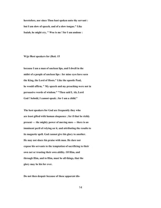 heretofore, nor since Thou hast spoken unto thy servant :
but I am slow of speech, and of a slow tongue." Like
Isaiah, he might cry, " Woe is me ! for I am undone :
W)jz f8est speakers for (Boti. 15
because I am a man of unclean lips, and I dwell in the
midst of a people of unclean lips : for mine eyes have seen
the King, the Lord of Hosts.'' Like the apostle Paul,
he would affirm, " My speech and my preaching were not in
persuasive words of wisdom." "Then said I, Ah, Lord
God ! behold, I cannot speak ; for I am a child."
The best speakers for God are frequently they who
are least gifted with human eloquence ; for if that be richly
present — the mighty power of moving men — there is an
imminent peril of relying on it, and attributing the results to
its magnetic spell. God cannot give his glory to another.
He may not share his praise with man. He dare not
expose his servants to the temptation of sacrificing to their
own net or trusting their own ability. Of Him, and
through Him, and to Him, must be all things, that the
glory may be his for ever.
Do not then despair because of these apparent dis-
14
 