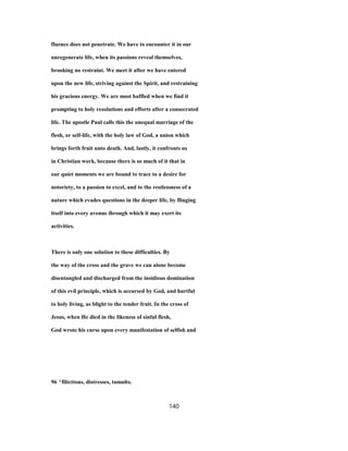 fluence does not penetrate. We have to encounter it in our
unregenerate life, when its passions reveal themselves,
brooking no restraint. We meet it after we have entered
upon the new life, striving against the Spirit, and restraining
his gracious energy. We are most baffled when we find it
prompting to holy resolutions and efforts after a consecrated
life. The apostle Paul calls this the unequal marriage of the
flesh, or self-life, with the holy law of God, a union which
brings forth fruit unto death. And, lastly, it confronts us
in Christian work, because there is so much of it that in
our quiet moments we are bound to trace to a desire for
notoriety, to a passion to excel, and to the restlessness of a
nature which evades questions in the deeper life, by flinging
itself into every avenue ihrough which it may exert its
activities.
There is only one solution to these difficulties. By
the way of the cross and the grave we can alone become
disentangled and discharged from the insidious domination
of this evil principle, which is accursed by God, and hurtful
to holy living, as blight to the tender fruit. In the cross of
Jesus, when He died in the likeness of sinful flesh,
God wrote his curse upon every manifestation of selfish and
96 ^filtcttons, distresses, tumults.
140
 