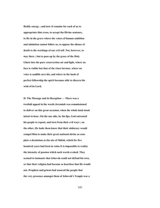 fleshly energy ; and now it remains for each of us to
appropriate that cross, to accept the Divine sentence,
to He in the grave where the voices of human ambition
and adulation cannot follow us, to oppose the silence of
death to the workings of our evil self. Not, however, to
stay there ; but to pass up by the grace of the Holy
Ghost into the pure resurrection air and light, where no
face is visible but that of the risen Saviour, where no
voice is audible save his, and where in the hush of
perfect fellowship the spirit becomes able to discern the
wish of its Lord.
II. The Message and its Reception — There was a
twofold appeal in the words Jeremiah was commissioned
to deliver on this great occasion, when the whole land stood
intent to hear. On the one side, by his lips, God entreated
his people to repent, and turn from their evil ways ; on
the other, He bade them know that their obduracy would
compel Him to make their great national shrine as com-
plete a desolation as the site of Shiloh, which for five
hundred years had been in ruins It is impossible to realize
the intensity of passion which such words evoked. They
seemed to insinuate that Jehovah could not defend his own,
or that their religion had become so heartless that He would
not. Prophets and priests had assured the people that
the very presence amongst them of Jehovah's Temple was a
141
 