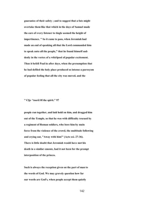 guarantee of their safety ; and to suggest that a fate might
overtake them like that which in the days of Samuel made
the ears of every listener to tingle seemed the height of
impertinence. " So it came to pass, when Jeremiah had
made an end of speaking all that the Lord commanded him
to speak unto all the people," that he found himself sud-
denly in the vortex of a whirlpool of popular excitement.
Thus it befell Paul in after days, when the presumption that
he had defiled the holy place produced so intense a paroxysm
of popular feeling that all the city was moved, and the
'' Clje ^toorii 0f the spirit." 97
people ran together, and laid hold on him, and dragged him
out of the Temple, so that he was with difficulty rescued by
a regiment of Roman soldiers, who bore him by main
force from the violence of the crowd, the multitude following
and crying out, "Away with him!" (Acts xxi. 27-36).
There is little doubt that Jeremiah would have met his
death in a similar emeute, had it not been for the prompt
interposition of the princes.
Such is always the reception given on the part of man to
the words of God. We may gravely question how far
our words are God's, when people accept them quietly
142
 