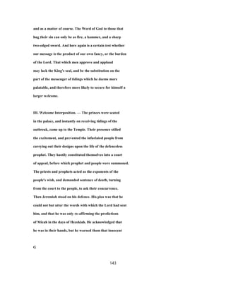 and as a matter of course. The Word of God to those that
hug their sin can only be as fire, a hammer, and a sharp
two-edged sword. And here again is a certain test whether
our message is the product of our own fancy, or the burden
of the Lord. That which men approve and applaud
may lack the King's seal, and be the substitution on the
part of the messenger of tidings which he deems more
palatable, and therefore more likely to secure for himself a
larger welcome.
III. Welcome Interposition. — The princes were seated
in the palace, and instantly on receiving tidings of the
outbreak, came up to the Temple. Their presence stilled
the excitement, and prevented the infuriated people from
carrying out their designs upon the life of the defenceless
prophet. They hastily constituted themselves into a court
of appeal, before which prophet and people were summoned.
The priests and prophets acted as the exponents of the
people's wish, and demanded sentence of death, turning
from the court to the people, to ask their concurrence.
Then Jeremiah stood on his defence. His plea was that he
could not but utter the words with which the Lord had sent
him, and that he was only re-affirming the predictions
of Micah in the days of Hezekiah. He acknowledged that
he was in their hands, but he warned them that innocent
G
143
 