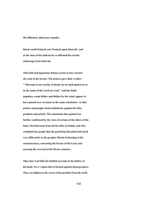 98 Afflictions, distresses, tumults.
blood would bring its own Nemesis upon them all ; and
at the close of his address he re-affirmed his certain
embassage from Jehovah.
This bold and ingenuous defence seems to have turned
the scale in his favour. The princes gave their verdict :
" This man is not worthy of death, for he hath spoken to us
in the name of the Lord our God." And the fickle
populace, swept hither and thither by the wind, appear to
have passed over en masse to the same conclusion ; so that
princes and people stood confederate against the false
prophets and priests. The conclusion thus gained was
further confirmed by the voice of certain of the elders of the
land, who had come from all the cities of Judah, and who
reminded the people that the good king Hezekiah had acted
very differently to the prophet Micah in listening to his
remonstrances, entreating the favour of the Lord, and
securing the reversal of the Divine sentence.
Thus does God hide his faithful servants in the hollow of
his hand. No w^eapon that is formed against them prospers.
They are hidden in the secret of his pavilion from the strife
144
 