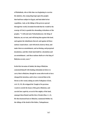 of Habakkuk, who at this time was beginning to exercise
his ministry, the young king leapt upon the peoples
that had been subject to Egypt, and had aided in her
expedition. And, as the tidings of his prowess spread
through the world, Jeremiah foretold that he would be the
scourge of God, to punish the abounding wickedness of the
peoples. " I will send unto Nebuchadnezzar, the King of
Babylon, my servant, and will bring him against this land,
and against the inhabitants thereof, and against all these
nations round about ; and will utterly destroy them, and
make them an astonishment, and an hissing, and perpetual
desolations, and this whole land shall be a desolation and
an astonishment ; and these nations shall serve the king of
Babylon seventy years."
In his first invasion of Judah, the king of Babylon
contented himself with binding Jehoiakim in fetters to
carry him to Babylon, though be seems afterwards to have
changed his intention, and to have restored him to his
throne as his vassal, taking an oath of allegiance (Ezek.
xvii. 12, 13). He stripped the Temple of its precious
vessels to enrich the house of his god at Babylon, and
carried into captivity several of the mighty of the land,
amongst them Daniel and his three friends (Dan. i. i, 2).
He then hastened back to Babylon, summoned thither by
the tidings of the death of his father, Nabopolassar.
147
 