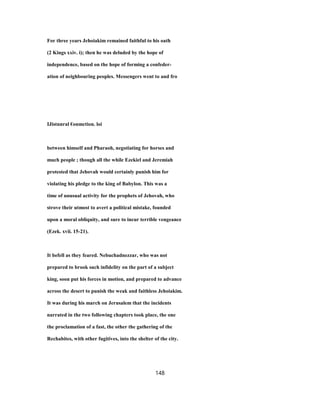 For three years Jehoiakim remained faithful to his oath
(2 Kings xxiv. i); then he was deluded by the hope of
independence, based on the hope of forming a confeder-
ation of neighbouring peoples. Messengers went to and fro
IJistnnral €onmction. loi
between himself and Pharaoh, negotiating for horses and
much people ; though all the while Ezekiel and Jeremiah
protested that Jehovah would certainly punish him for
violating his pledge to the king of Babylon. This was a
time of unusual activity for the prophets of Jehovah, who
strove their utmost to avert a political mistake, founded
upon a moral obliquity, and sure to incur terrible vengeance
(Ezek. xvii. 15-21).
It befell as they feared. Nebuchadnezzar, who was not
prepared to brook such infidelity on the part of a subject
king, soon put his forces in motion, and prepared to advance
across the desert to punish the weak and faithless Jehoiakim.
It was during his march on Jerusalem that the incidents
narrated in the two following chapters took place, the one
the proclamation of a fast, the other the gathering of the
Rechabites, with other fugitives, into the shelter of the city.
148
 