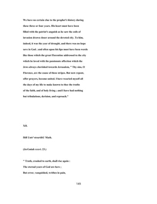 We have no certain clue to the prophet's history during
these three or four years. His heart must have been
filled with the patriot's anguish as he saw the coils of
invasion drawn closer around the devoted city. To him,
indeed, it was the year of drought, and there was no hope
save in God ; and often upon his lips must have been words
like those which the great Florentine addressed to the city
which he loved with the passionate affection which the
Jews always cherished towards Jerusalem, " Thy sins, O
Florence, are the cause of these stripes. But now repent,
offer prayers, become united. I have wearied myself all
the days of my life to make known to thee the truths
of the faith, and of holy living ; and I have had nothing
but tribulations, derision, and reproach."
XII.
fbB Untt^strurtibU Math.
(Jerf.miah xxxvi. 23.)
" Truth, crushed to earth, shall rise again :
The eternal years of God are hers ;
But error, vanquished, writhes in pain,
149
 