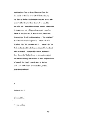 qualifications. None of them will shut out from thee
the accents of the voice of God. Notwithstanding all,
the Word of the Lord shall come to thee ; not for thy sake
alone, but for those to whom thou shalt be sent. The
one thing that God demands of thee is absolute consecration
to his purpose,, and willingness to go on any errand on
which He may send thee. If these are thine, all else will
be given thee. He will hush thine alarm — "Be not afraid!"
He will assure thee of his presence — "I am with thee,
to deliver thee." He will equip thee — "Then the Lord put
forth his hand, and touched my mouth ; and the Lord said
unto me. Behold, I have put my words in thy mouth."
How the word of the Lord came to Jeremiah we cannot
tell; whether audibly as to Samuel, or in the deep chambers
of his soul. But when it came, he knew it. And we
shall know it. Oh for the circumcised ear, and the
loyal, obedient heart !
II.
"I fatmtii met."
(Jeremiah i. 5.)
' ' I was not bom
15
 