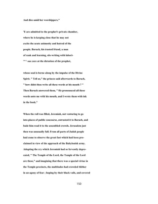 And dies amid her worshippers."
'E are admitted to the prophet's private chamber,
where he is keeping close that he may not
excite the acute animosity and hatred of the
people. Baruch, his trusted friend, a man
of rank and learning, sits writing with labori-
'"^ ous care at the dictation of the prophet,
whose soul is borne along by the impulse of the Divine
Spirit. " Tell us," the princes said afterwards to Baruch,
" how didst thou write all these words at his mouth ? "
Then Baruch answered them, " He pronounced all these
words unto me with his mouth, and I wrote them with ink
in the book."
When the roll was filled, Jeremiah, not venturing to go
into places of public concourse, entrusted it to Baruch, and
bade him read it to the assembled crowds. Jerusalem just
then was unusually full. From all parts of Judah people
had come to observe the great fast which had been pro-
claimed in view of the approach of the Babylonish army.
Adopting the cry which Jeremiah had so fervently depre-
cated, " The Temple of the Lord, the Temple of the Lord
are these," and imagining that there was a special virtue in
the Temple precincts, the multitudes had crowded thither
in an agony of fear ; hoping by their black vails, and covered
150
 