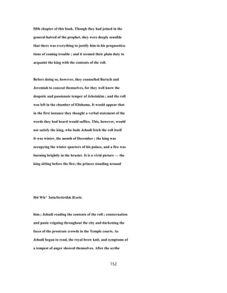 fifth chapter of this book. Though they had joined in the
general hatred of the prophet, they were deeply sensible
that there was everything to justify him in his prognostica-
tions of coming trouble ; and it seemed their plain duty to
acquaint the king with the contents of the roll.
Before doing so, however, they counselled Baruch and
Jeremiah to conceal themselves, for they well knew the
despotic and passionate temper of Jehoiakim ; and the roll
was left in the chamber of Elishama. It would appear that
in the first instance they thought a verbal statement of the
words they had heard would suffice. This, however, would
not satisfy the king, who bade Jehudi fetch the roll itself
It was winter, the month of December ; the king was
occupying the winter quarters of his palace, and a fire was
burning brightly in the brazier. It is a vivid picture — the
king sitting before the fire; the princes standing around
I04 Wh^ 3ntie5trtirtibk lEorlr.
him ; Jehudi reading the contents of the roll ; consternation
and panic reigning throughout the city and darkening the
faces of the prostrate crowds in the Temple courts. As
Jehudi began to read, the royal brow knit, and symptoms of
a tempest of anger showed themselves. After the scribe
152
 