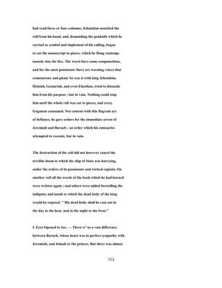 had read three or four columns, Jehoiakim snatched the
roll from his hand, and, demanding the penknife which he
carried as symbol and implement of his calling, began
to cut the manuscript in pieces, which he flung contemp-
tuously into the fire. The worst have some compunctions,
and for the most passionate there are warning voices that
remonstrate and plead. So was it with king Jehoiakim.
Delaiah, Gemariah, and even Elnathan, tried to dissuade
him from his purpose ; but in vain. Nothing could stop
him until the whole roll was cut to pieces, and every
fragment consumed. Not content with this flagrant act
of defiance, he gave orders for the immediate arrest of
Jeremiah and Baruch ; an order which his emissaries
attempted to execute, but in vain.
The destruction of the roll did not however cancel the
terrible doom to which the ship of State was hurrying,
under the orders of its passionate and wicked captain. On
another roll all the words of the book which he had burned
were written again ; and others were added foretelling the
indignity and insult to which the dead body of the king
would be exposed. " His dead body shall be cast out in
the day to the heat, and in the night to the frost."
I. Eyes Opened to See. — There w^as a vast difference
between Baruch, whose heart was in perfect sympathy with
Jeremiah, and Jehudi or the princes. But there was almost
153
 