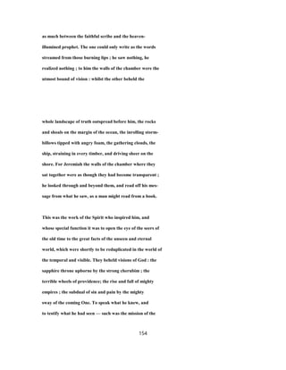 as much between the faithful scribe and the heaven-
illumined prophet. The one could only write as the words
streamed from those burning lips ; he saw nothing, he
realized nothing ; to him the walls of the chamber were the
utmost bound of vision : whilst the other beheld the
whole landscape of truth outspread before him, the rocks
and shoals on the margin of the ocean, the inrolling storm-
billows tipped with angry foam, the gathering clouds, the
ship, straining in every timber, and driving sheer on the
shore. For Jeremiah the walls of the chamber where they
sat together were as though they had become transparent ;
he looked through and beyond them, and read off his mes-
sage from what he saw, as a man might read from a book.
This was the work of the Spirit who inspired him, and
whose special function it was to open the eye of the seers of
the old time to the great facts of the unseen and eternal
world, which were shortly to be reduplicated in the world of
the temporal and visible. They beheld visions of God : the
sapphire throne upborne by the strong cherubim ; the
terrible wheels of providence; the rise and fall of mighty
empires ; the subdual of sin and pain by the mighty
sway of the coming One. To speak what he knew, and
to testify what he had seen — such was the mission of the
154
 