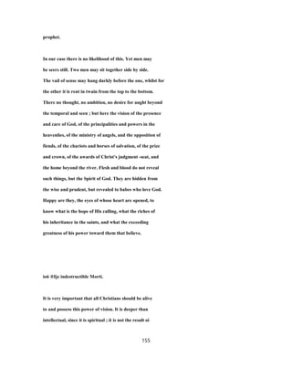prophet.
In our case there is no likelihood of this. Yet men may
be seers still. Two men may sit together side by side.
The vail of sense may hang darkly before the one, whilst for
the other it is rent in twain from the top to the bottom.
There no thought, no ambition, no desire for aught beyond
the temporal and seen ; but here the vision of the presence
and care of God, of the principalities and powers in the
heavenlies, of the ministry of angels, and the opposition of
fiends, of the chariots and horses of salvation, of the prize
and crown, of the awards of Christ's judgment -seat, and
the home beyond the river. Flesh and blood do not reveal
such things, but the Spirit of God. They are hidden from
the wise and prudent, but revealed to babes who love God.
Happy are they, the eyes of whose heart are opened, to
know what is the hope of His calling, what the riches of
his inheritance in the saints, and what the exceeding
greatness of his power toward them that believe.
io6 ®Ije indestructible Morti.
It is very important that all Christians should be alive
to and possess this power of vision. It is deeper than
intellectual, since it is spiritual ; it is not the result oi
155
 