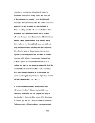 reasoning or learning, but of intuition ; it cannot be
acquired in the school of earthly science, but is the gift
of Him who alone can open the eyes of the blind, and
remove the films of earthliness that shut out the eternal and
unseen. If you lack it, reader, seek it at the hands of
Jesus ; be willing to do his will, and you shall know. It is
a thousand pities to be blind, and not able to see afar
off, when all around stand the mountains of God in solemn
majesty ; as the Alps around the Swiss hostelry, where
the traveller arrives after nightfall, to eat and drink and
sleep, unconscious of the proximity of so much loveliness.
It is related of Ampere, the electrician, who was short-
sighted, without being aware of it, that when he became
conscious of his defective vision through the casual use
of the eye-glasses of a friend, he burst into tears as he
realized how much he had missed throughout his life of the
wonderful beauty and interest of the world around him.
With more reason will many of us have to lament our
untold loss through that spiritual near-sightedness of which
the Holy Ghost speaks (2 Pet. i. 9, r.v.).
If, on the other hand, you have the opened eye, you
will not need books of evidences to establish to your
satisfaction the truth of our holy religion ; the glory of
the risen Lord : the world of the unseen. With the woman
of Samaria, you will say, " We have seen it for ourselves."
No further proof will be needed than your own spiritual
156
 