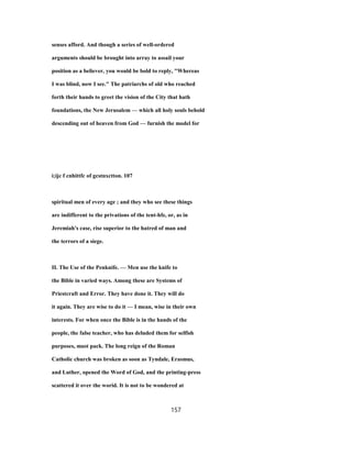 senses afford. And though a series of well-ordered
arguments should be brought into array to assail your
position as a believer, you would be bold to reply, "Whereas
I was blind, now I see." The patriarchs of old who reached
forth their hands to greet the vision of the City that hath
foundations, the New Jerusalem — which all holy souls behold
descending out of heaven from God — furnish the model for
i;ijc f cnhittfc of gcstnxctton. 107
spiritual men of every age ; and they who see these things
are indifferent to the privations of the tent-hfe, or, as in
Jeremiah's case, rise superior to the hatred of man and
the terrors of a siege.
II. The Use of the Penknife. — Men use the knife to
the Bible in varied ways. Among these are Systems of
Priestcraft and Error. They have done it. They will do
it again. They are wise to do it — I mean, wise in their own
interests. For when once the Bible is in the hands of the
people, the false teacher, who has deluded them for selfish
purposes, must pack. The long reign of the Roman
Catholic church was broken as soon as Tyndale, Erasmus,
and Luther, opened the Word of God, and the printing-press
scattered it over the worid. It is not to be wondered at
157
 
