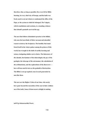 therefore, that, as long as possible, fires were lit for Bible-
burning, in every chief city of Europe, and the knife was
freely used to cut out whatever condemned the office of the
Pope, or the system to which he belonged. The Vulgate,
with its mutilations and excisions, is a standing evidence
that Jehudi's penknife survived his age.
The next that follows Jehoiakim's practice is the hifidel,
who uses the keen blade of bitter sarcasm and miscalled
reason to destroy the Scriptures. The hostility that mani-
fested itself in the winter-palace among the princes of this
worid, has wrought in the halls of earthly learning and
science, instigating similar acts to theirs. The laboratory of
the chemist, the hammer of the mineralogist, the pry of the
geologist, the telescope of the astronomer, the calculation of
the arithmetician, and the explorations of the discoverer —
have all been used in turn as the penknife of destruction.
The Bible is cut up regulariy once in each generation by
men like these.
The next are the Higher Critics of our time, who surely
have gone beyond the necessities of the case in their ruthless
use of the knife. Some of them seem to delight in making
io8 Wjz Itttiestrurtibk Wortr.
158
 
