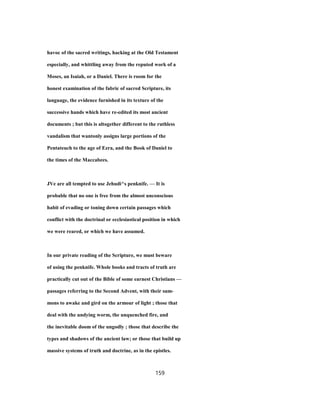 havoc of the sacred writings, hacking at the Old Testament
especially, and whittling away from the reputed work of a
Moses, an Isaiah, or a Daniel. There is room for the
honest examination of the fabric of sacred Scripture, its
language, the evidence furnished in its texture of the
successive hands which have re-edited its most ancient
documents ; but this is altogether different to the ruthless
vandalism that wantonly assigns large portions of the
Pentateuch to the age of Ezra, and the Book of Daniel to
the times of the Maccabees.
JVe are all tempted to use Jehudi^s penknife. — It is
probable that no one is free from the almost unconscious
habit of evading or toning down certain passages which
conflict with the doctrinal or ecclesiastical position in which
we were reared, or which we have assumed.
In our private reading of the Scripture, we must beware
of using the penknife. Whole books and tracts of truth are
practically cut out of the Bible of some earnest Christians —
passages referring to the Second Advent, with their sum-
mons to awake and gird on the armour of light ; those that
deal with the undying worm, the unquenched fire, and
the inevitable doom of the ungodly ; those that describe the
types and shadows of the ancient law; or those that build up
massive systems of truth and doctrine, as in the epistles.
159
 