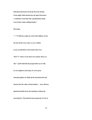 Informed and fearless from the first, but shrank
From aught which marked me out apart from men :
1 would have lived their life, and died their death,
Lost in their ranks, eluding destiny."
Browning.
^:^^N^(OD has a plan for each of his children. From
the foot of the cross, where we are cradled
in our second birth, to the brink of the river,
'Im'S^V* where we lay down our armour, there is a
Jilx^^ path which He has prepared for us to walk
in. Its roughness and steeps, its velvet grass
and quiet glades, its climb up the mountain side and
descent into the valley of dark shadow — have all been
planned and laid out by his matchless wisdom, his
unerring love. The path has been prepared, it is for us
16
 